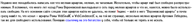 Недавно понадобилось написать кое-что мелким шрифтом, мелким, но читаемым. Желательно, чтобы шрифт ещё был свободно распространяемым. Я вспомнил, что много лет назад Рома Воронежский выкладывал в сеть пару мелких шрифтов и что их, кажется, можно было использовать свободно. На его основном сайте следов этих шрифтов найти не удалось, но помог Яндекс — ввёл в него «Воронежский шрифты» и почти сразу нашёл то, что искал — шрифты Ромы WebSmallC и WebCondensedC и, на той же странице, несколько мелких шрифтов Артемия Лебедева, так же для свободного использования.  Помещаю ссылочку на это богатство у себя, чтобы её больше не терять и не искать.
